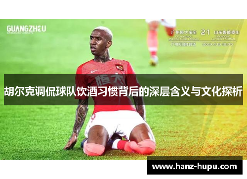 胡尔克调侃球队饮酒习惯背后的深层含义与文化探析