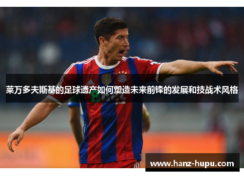 莱万多夫斯基的足球遗产如何塑造未来前锋的发展和技战术风格 莱万多夫斯基的足球遗产如何塑造未来前锋的发展和技战术风格