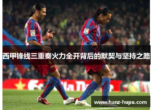 西甲锋线三重奏火力全开背后的默契与坚持之路 西甲锋线三重奏火力全开背后的默契与坚持之路