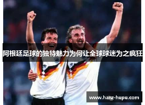 阿根廷足球的独特魅力为何让全球球迷为之疯狂