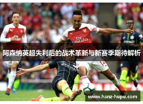 阿森纳英超失利后的战术革新与新赛季期待解析