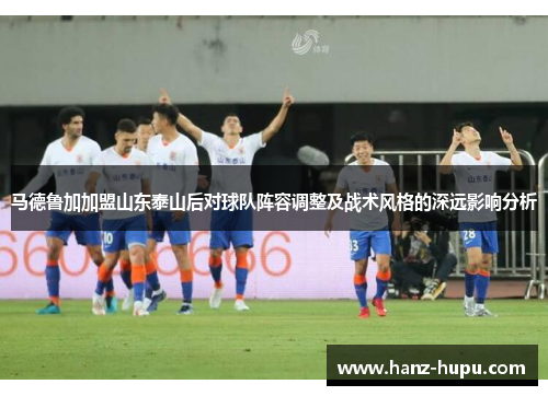 马德鲁加加盟山东泰山后对球队阵容调整及战术风格的深远影响分析 马德鲁加加盟山东泰山后对球队阵容调整及战术风格的深远影响分析