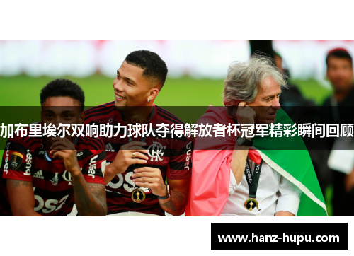 加布里埃尔双响助力球队夺得解放者杯冠军精彩瞬间回顾
