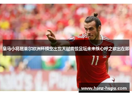 皇马小将居莱尔欧洲杯横空出世天赋震惊足坛未来核心呼之欲出在即